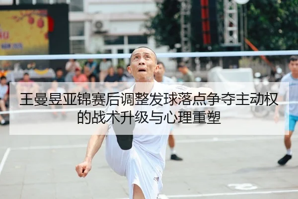 王曼昱亚锦赛后调整发球落点争夺主动权的战术升级与心理重塑